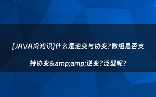 [JAVA冷知识]什么是逆变与协变?数组是否支持协变&amp;逆变?泛型呢?