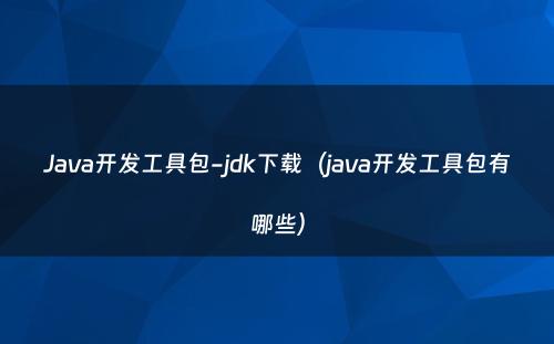 Java开发工具包-jdk下载（java开发工具包有哪些）