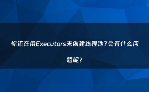 你还在用Executors来创建线程池?会有什么问题呢?