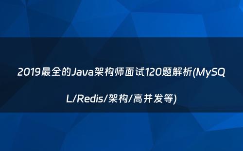 2019最全的Java架构师面试120题解析(MySQL/Redis/架构/高并发等)