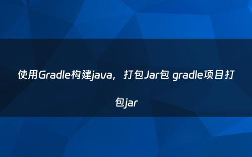 使用Gradle构建java，打包Jar包 gradle项目打包jar