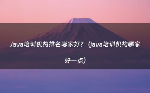 Java培训机构排名哪家好?（java培训机构哪家好一点）