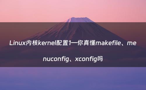 Linux内核kernel配置1—你真懂makefile、menuconfig、xconfig吗