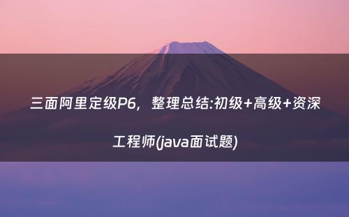 三面阿里定级P6，整理总结:初级+高级+资深工程师(java面试题)