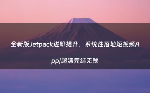 全新版Jetpack进阶提升，系统性落地短视频App|超清完结无秘