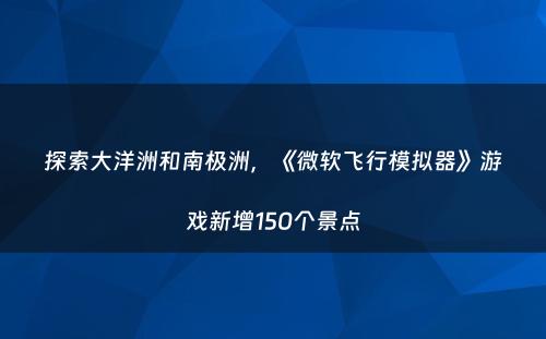 探索大洋洲和南极洲，《微软飞行模拟器》游戏新增150个景点