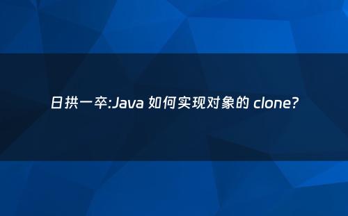 日拱一卒:Java 如何实现对象的 clone?