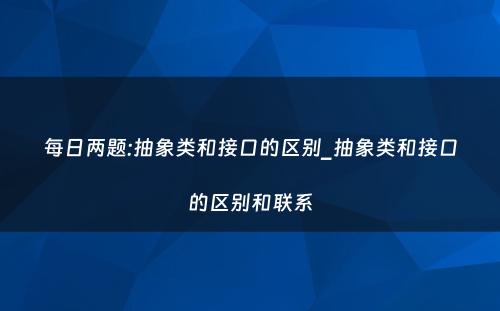 每日两题:抽象类和接口的区别_抽象类和接口的区别和联系