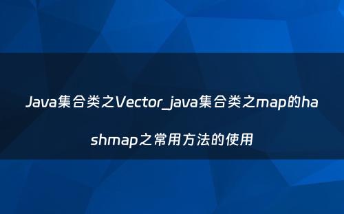 Java集合类之Vector_java集合类之map的hashmap之常用方法的使用