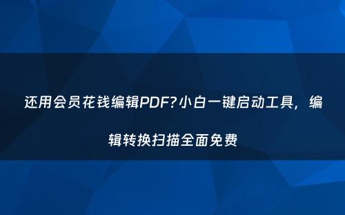 还用会员花钱编辑PDF?小白一键启动工具，编辑转换扫描全面免费