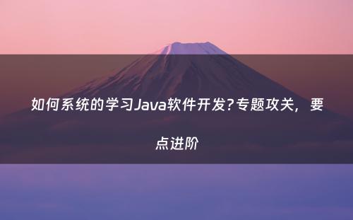 如何系统的学习Java软件开发?专题攻关，要点进阶