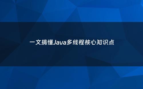 一文搞懂Java多线程核心知识点