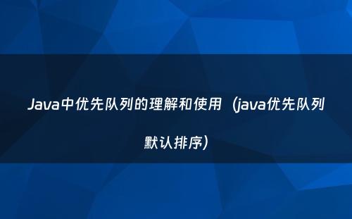 Java中优先队列的理解和使用（java优先队列默认排序）