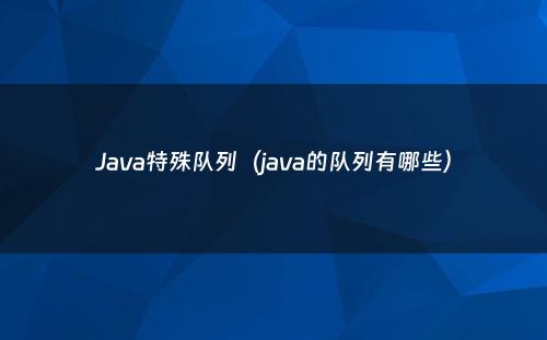 Java特殊队列（java的队列有哪些）