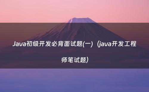 Java初级开发必背面试题(一)（java开发工程师笔试题）