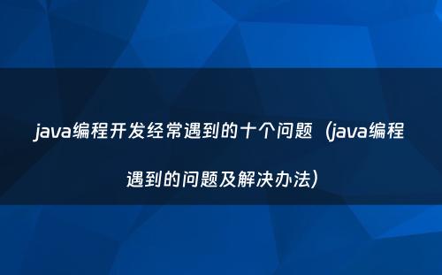 java编程开发经常遇到的十个问题（java编程遇到的问题及解决办法）