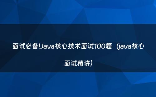 面试必备!Java核心技术面试100题（java核心面试精讲）
