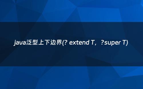 java泛型上下边界(? extend T，?super T)