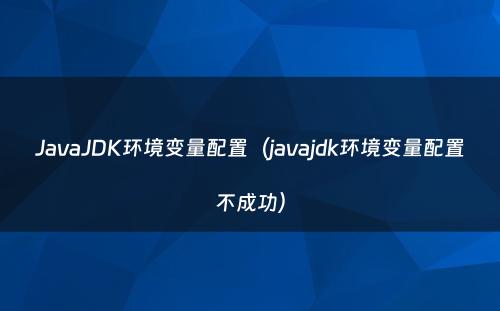JavaJDK环境变量配置（javajdk环境变量配置不成功）
