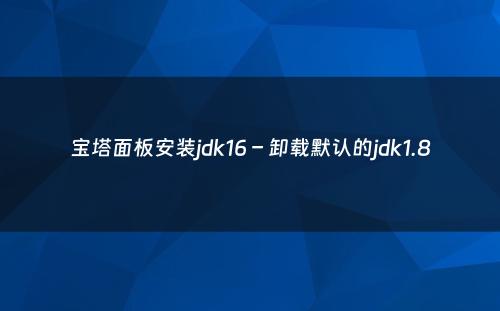 宝塔面板安装jdk16 – 卸载默认的jdk1.8