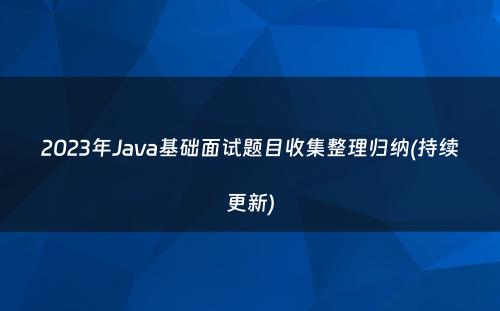 2023年Java基础面试题目收集整理归纳(持续更新)