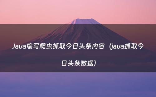 Java编写爬虫抓取今日头条内容（java抓取今日头条数据）