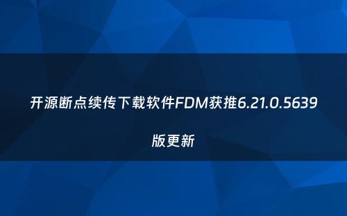 开源断点续传下载软件FDM获推6.21.0.5639版更新