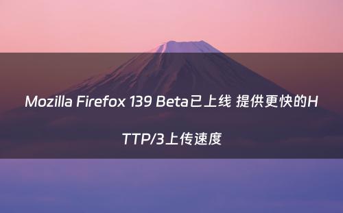 Mozilla Firefox 139 Beta已上线 提供更快的HTTP/3上传速度