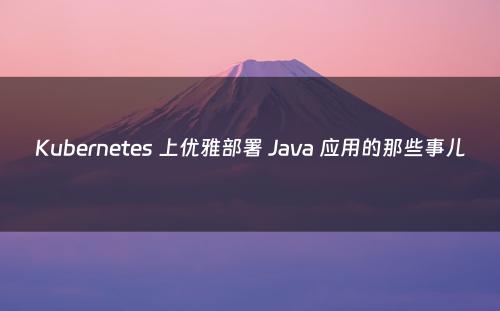 Kubernetes 上优雅部署 Java 应用的那些事儿