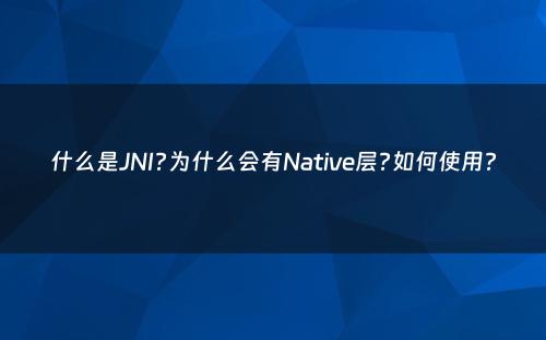 什么是JNI?为什么会有Native层?如何使用?