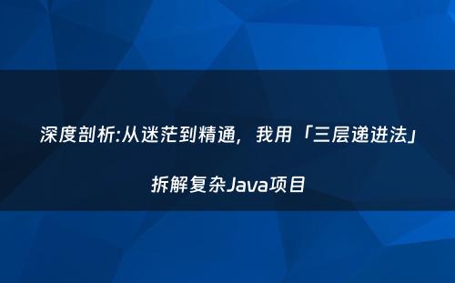 深度剖析:从迷茫到精通，我用「三层递进法」拆解复杂Java项目