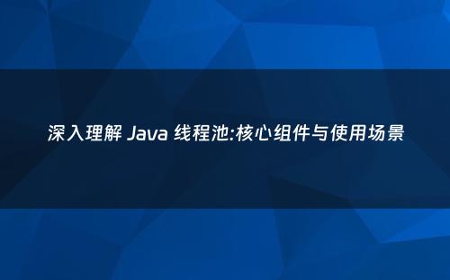 深入理解 Java 线程池:核心组件与使用场景
