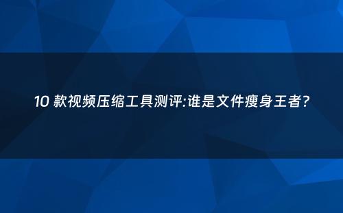 10 款视频压缩工具测评:谁是文件瘦身王者?