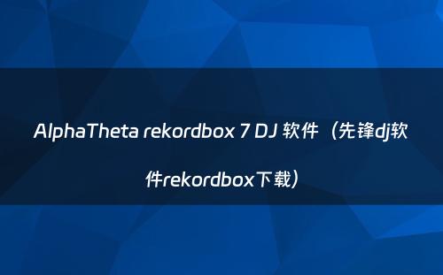 AlphaTheta rekordbox 7 DJ 软件（先锋dj软件rekordbox下载）