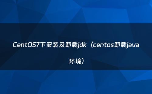CentOS7下安装及卸载jdk（centos卸载java环境）