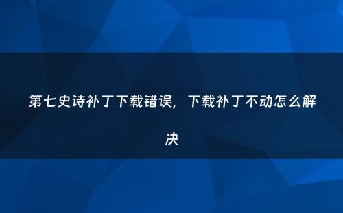 第七史诗补丁下载错误，下载补丁不动怎么解决