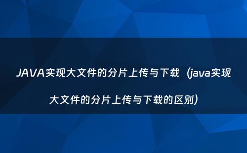 JAVA实现大文件的分片上传与下载（java实现大文件的分片上传与下载的区别）