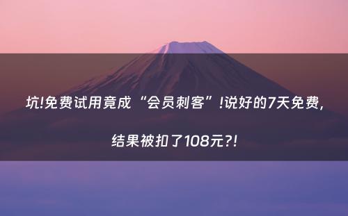 坑!免费试用竟成“会员刺客”!说好的7天免费，结果被扣了108元?!