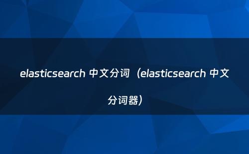 elasticsearch 中文分词（elasticsearch 中文分词器）