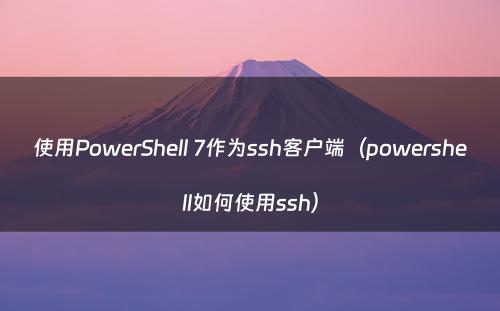 使用PowerShell 7作为ssh客户端（powershell如何使用ssh）
