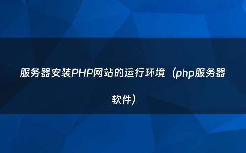服务器安装PHP网站的运行环境（php服务器软件）