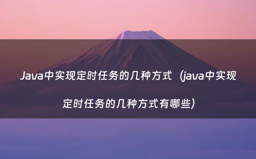 Java中实现定时任务的几种方式（java中实现定时任务的几种方式有哪些）