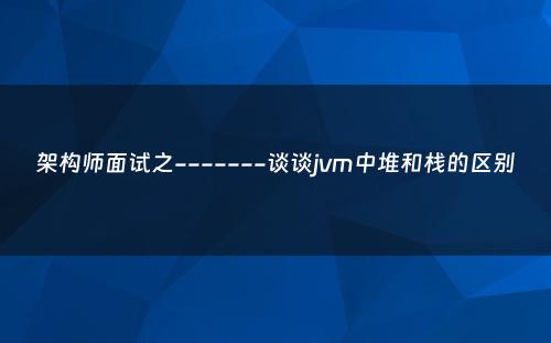 架构师面试之-------谈谈jvm中堆和栈的区别