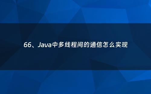66、Java中多线程间的通信怎么实现