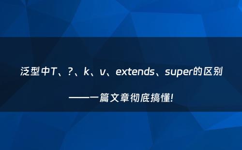 泛型中T、?、k、v、extends、super的区别——一篇文章彻底搞懂!