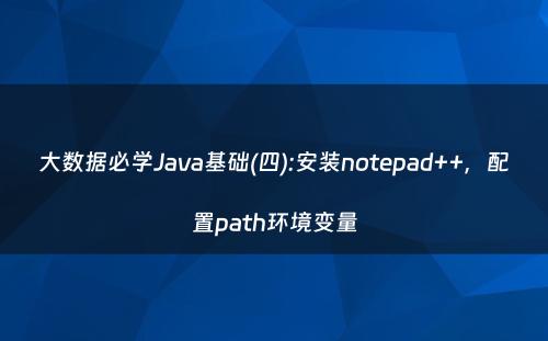 大数据必学Java基础(四):安装notepad++，配置path环境变量