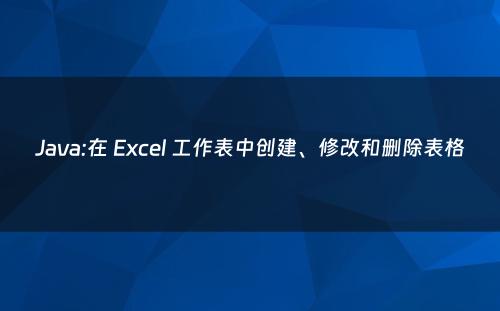 Java:在 Excel 工作表中创建、修改和删除表格