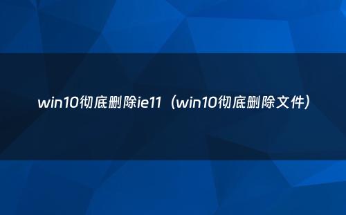 win10彻底删除ie11(win10彻底删除文件)