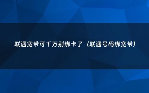 联通宽带可千万别绑卡了(联通号码绑宽带)
