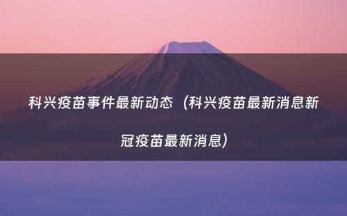科兴疫苗事件最新动态(科兴疫苗最新消息新冠疫苗最新消息)